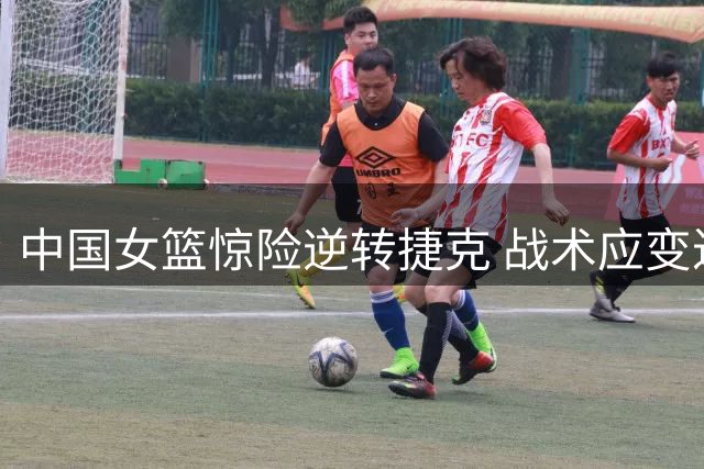 中国女篮惊险逆转捷克 战术应变迟缓埋隐患