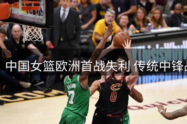 中国女篮欧洲首战失利 传统中锋战术遭遇欧洲强队挑战