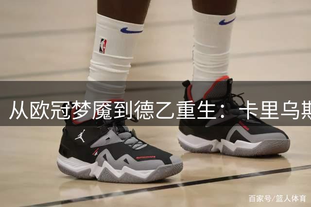 从欧冠梦魇到德乙重生：卡里乌斯自曝曾因致命失误欲退役
