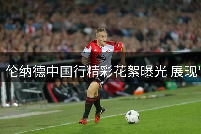 伦纳德中国行精彩花絮曝光 展现"北境之王"风范