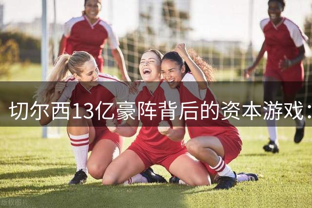 切尔西13亿豪阵背后的资本游戏：球员囤积成新财技？