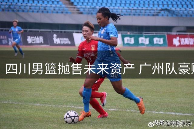 四川男篮抛售未来资产 广州队豪赌2026状元签引热议