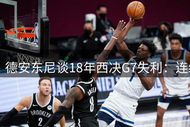 德安东尼谈18年西决G7失利：连续投丢27个三分 这纪录很难被打破