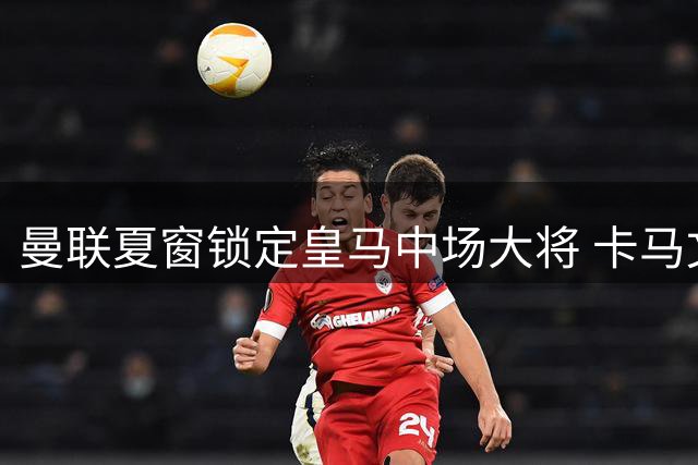 曼联夏窗锁定皇马中场大将 卡马文加或成红魔新援