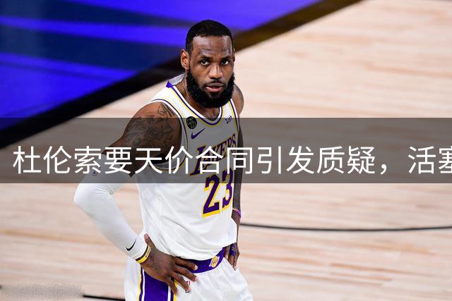 杜伦索要天价合同引发质疑，活塞或将面临艰难抉择