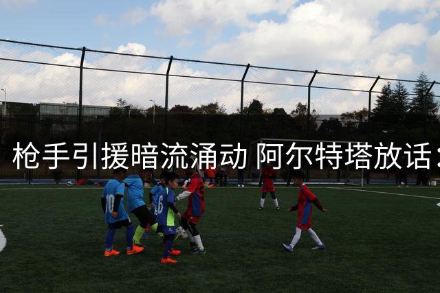 枪手引援暗流涌动 阿尔特塔放话：重磅签约即将揭晓