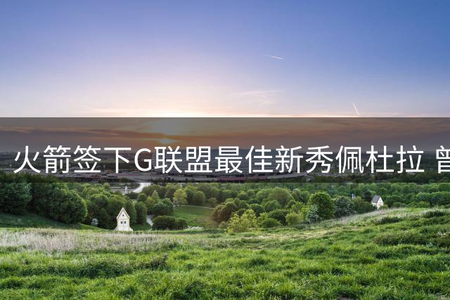 火箭签下G联盟最佳新秀佩杜拉 曾与杨瀚森并肩作战