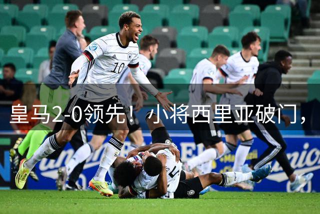 皇马2-0领先！小将西里亚破门，卡马文加助攻