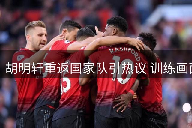 胡明轩重返国家队引热议 训练画面曝光背后真相