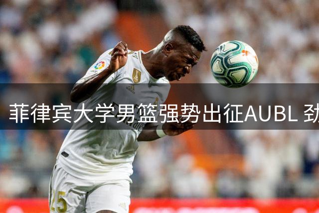 菲律宾大学男篮强势出征AUBL 劲旅携双冠底蕴剑指亚洲赛场