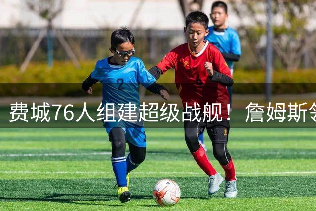 费城76人组建超级战舰！詹姆斯领衔五虎将 三大补强目标曝光