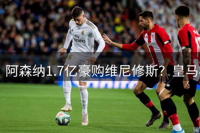 阿森纳1.7亿豪购维尼修斯？皇马核心续约陷僵局或引发今夏最重磅转会