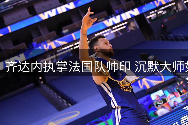 齐达内执掌法国队帅印 沉默大师如何应对媒体风暴