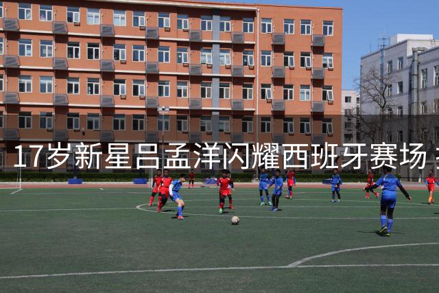 17岁新星吕孟洋闪耀西班牙赛场 技术天赋引西甲关注
